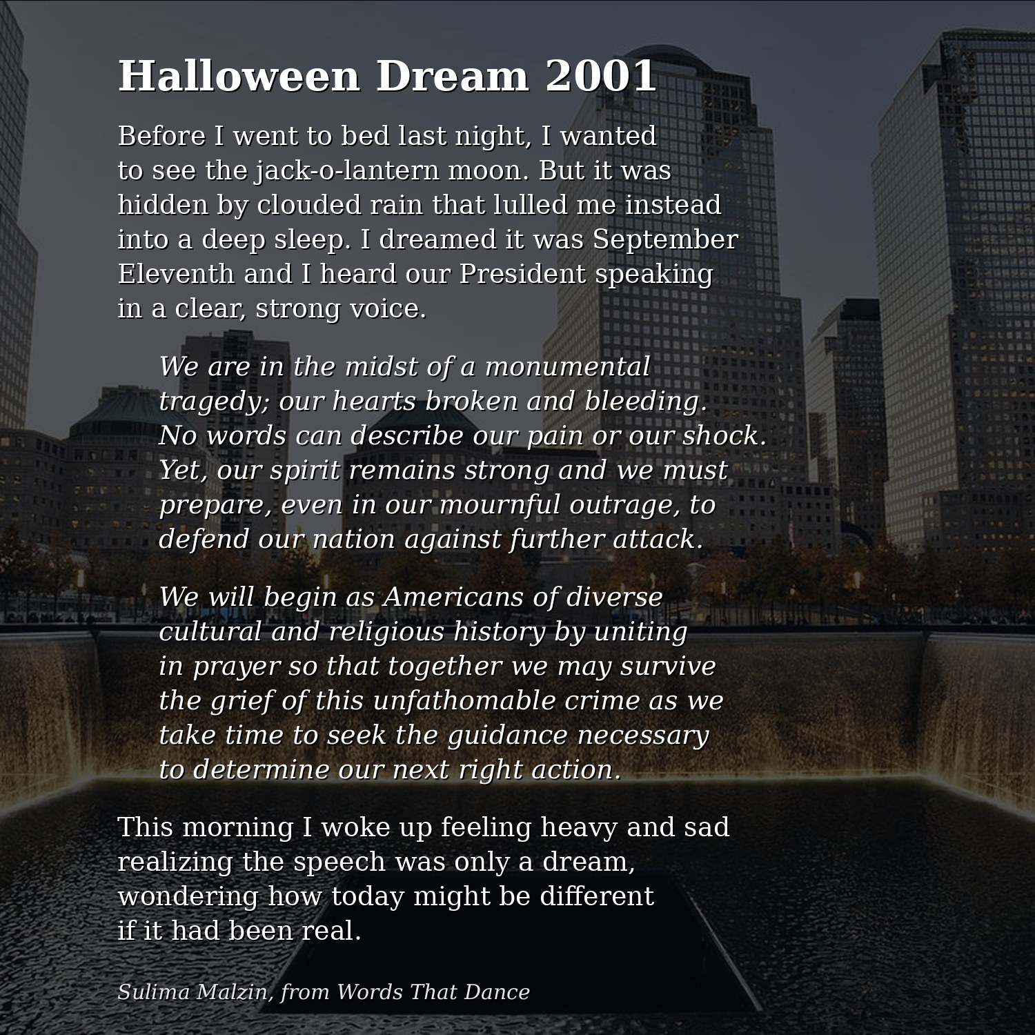 Halloween Dream 2001, by Sulima Malzin, over a photo of the 9/11 Memorial pool. Before I went to bed last night, I wanted to see the jack-o-lantern moon. But it was hidden by clouded rain that lulled me instead into a deep sleep. I dreamed it was September Eleventh and I heard our President speaking in a clear, strong voice. We are in the midst of a monumental tragedy; our hearts broken and bleeding. No words can describe our pain or our shock. Yet, our spirit remains strong and we must prepare, even in our mournful outrage, to defend our nation against further attack. We will begin as Americans of diverse cultural and religious history by uniting in prayer so that together we may survive the grief of this unfathomable crime as we take time to seek the guidance necessary to determine our next right action. This morning I woke up feeling heavy and sad realizing the speech was only a dream, wondering how today might be different if it had been real.