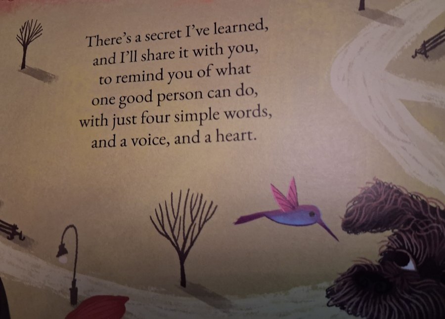 A page from Here and Now and Small and Close: There’s a secret I’ve learned, and I’ll share it with you, to remind you of what one good person can do, with just four simple words, and a voice, and a heart.